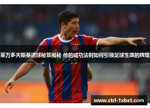 莱万多夫斯基进球秘笈揭秘 他的成功法则如何引领足球生涯的辉煌