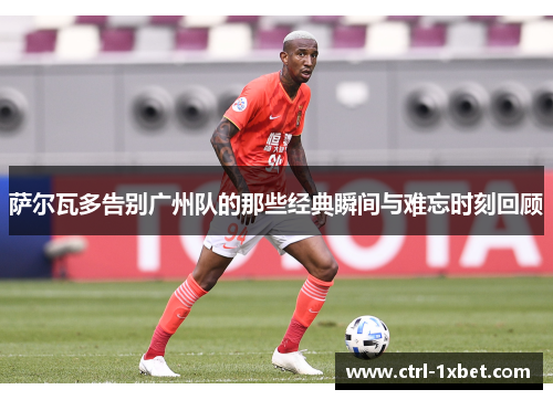 萨尔瓦多告别广州队的那些经典瞬间与难忘时刻回顾 萨尔瓦多告别广州队的那些经典瞬间与难忘时刻回顾