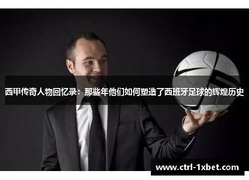 西甲传奇人物回忆录:那些年他们如何塑造了西班牙足球的辉煌历史 西甲传奇人物回忆录:那些年他们如何塑造了西班牙足球的辉煌历史