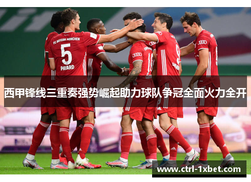 西甲锋线三重奏强势崛起助力球队争冠全面火力全开 西甲锋线三重奏强势崛起助力球队争冠全面火力全开