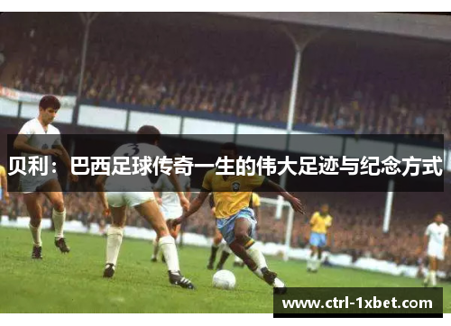 贝利:巴西足球传奇一生的伟大足迹与纪念方式 贝利:巴西足球传奇一生的伟大足迹与纪念方式