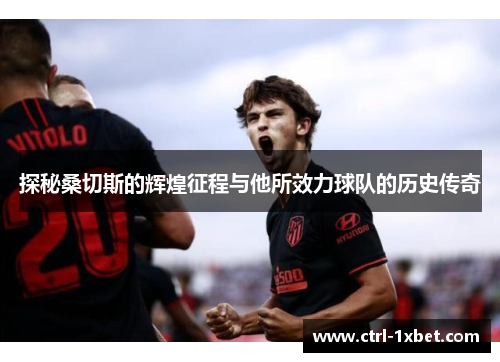 探秘桑切斯的辉煌征程与他所效力球队的历史传奇 探秘桑切斯的辉煌征程与他所效力球队的历史传奇