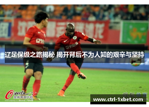 辽足保级之路揭秘 揭开背后不为人知的艰辛与坚持 辽足保级之路揭秘 揭开背后不为人知的艰辛与坚持