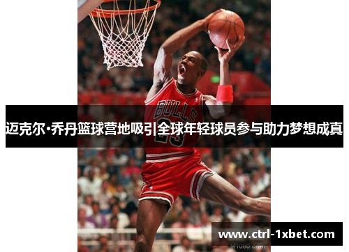 迈克尔·乔丹篮球营地吸引全球年轻球员参与助力梦想成真 迈克尔·乔丹篮球营地吸引全球年轻球员参与助力梦想成真