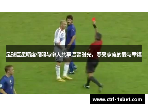 足球巨星晒度假照与家人共享温馨时光，感受家庭的爱与幸福