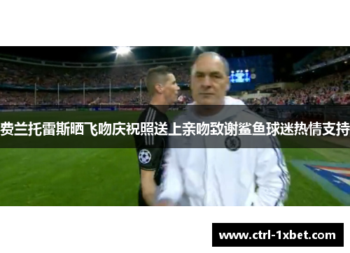 费兰托雷斯晒飞吻庆祝照送上亲吻致谢鲨鱼球迷热情支持