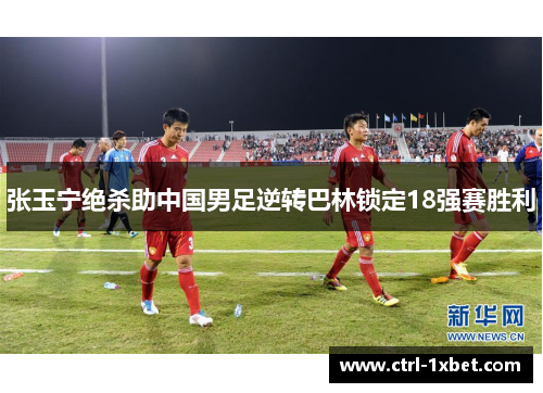 张玉宁绝杀助中国男足逆转巴林锁定18强赛胜利