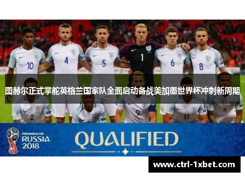 图赫尔正式掌舵英格兰国家队全面启动备战美加墨世界杯冲刺新周期 图赫尔正式掌舵英格兰国家队全面启动备战美加墨世界杯冲刺新周期